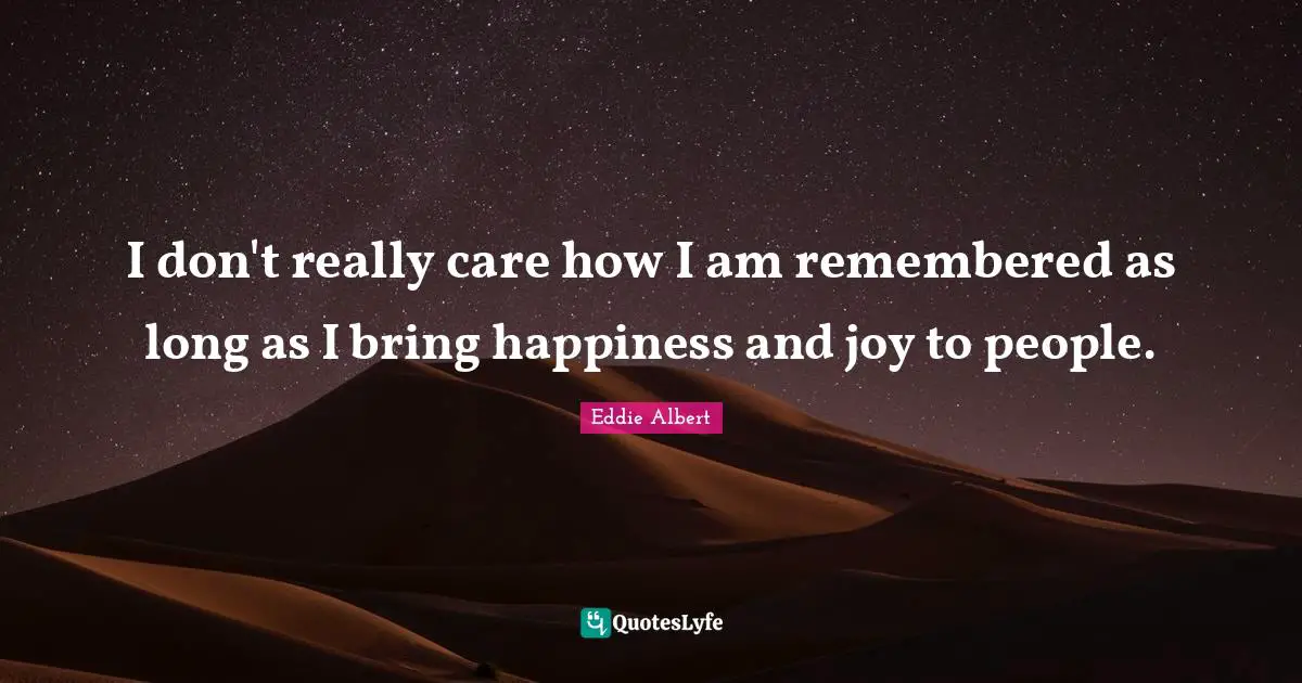 I don't really care how I am remembered as long as I bring happiness and joy to people.