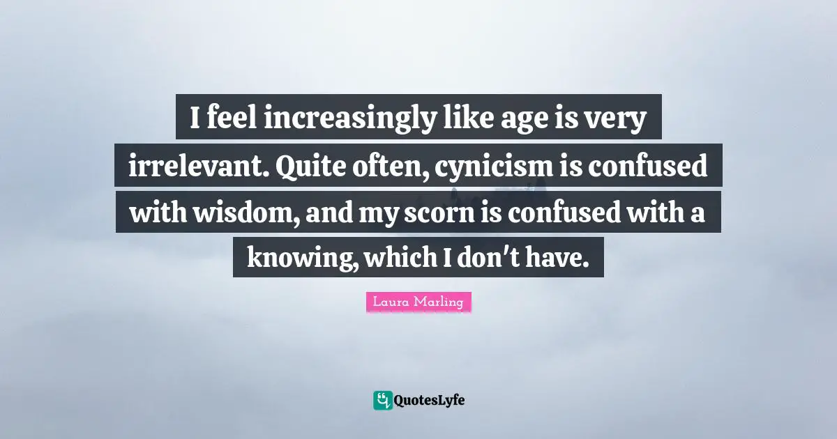 I feel increasingly like age is very irrelevant. Quite often, cynicism is confused with wisdom, and my scorn is confused with a knowing, which I don't have.