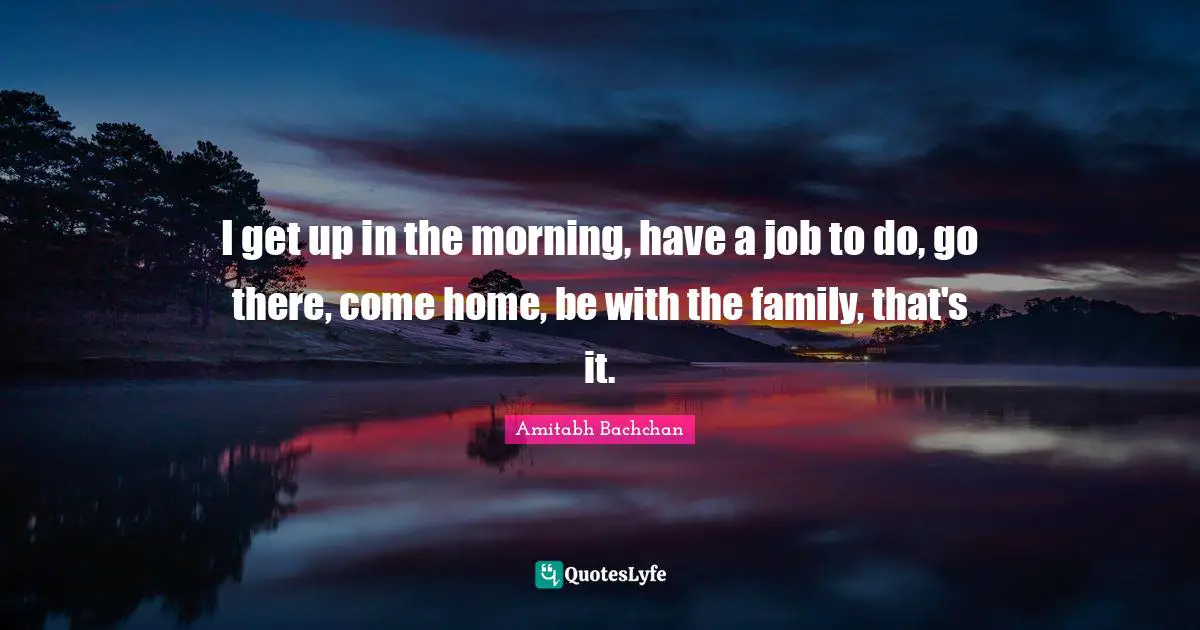Amitabh Bachchan Quotes: "I get up in the morning, have a job to do, go there, come home, be with the family, that's it."