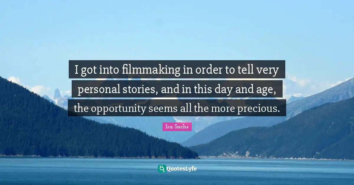 I got into filmmaking in order to tell very personal stories, and in this day and age, the opportunity seems all the more precious.