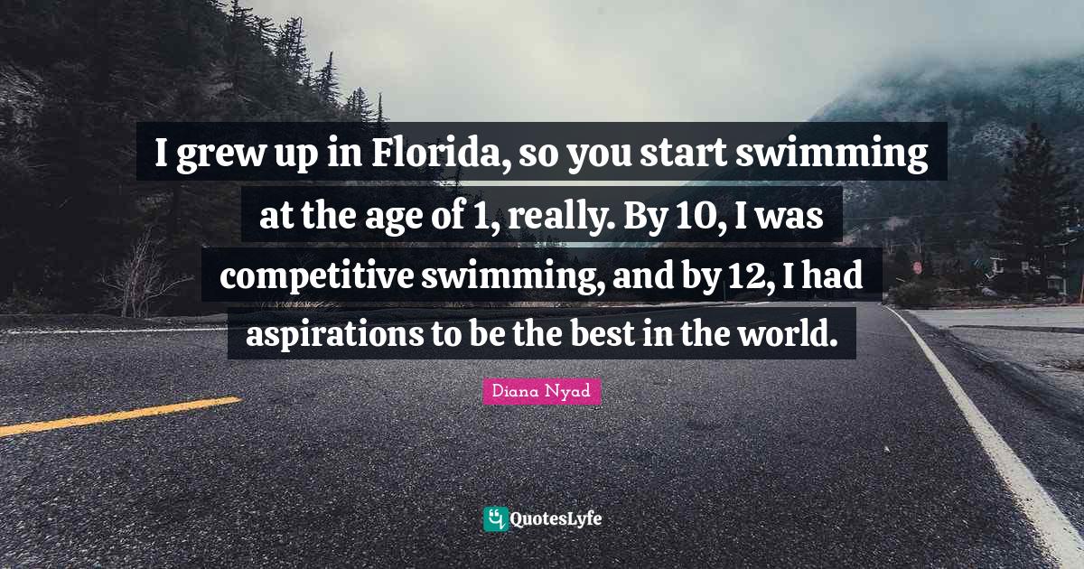 Diana Nyad Quotes: "I grew up in Florida, so you start swimming at the age of 1, really. By 10, I was competitive swimming, and by 12, I had aspirations to be the best in the world."