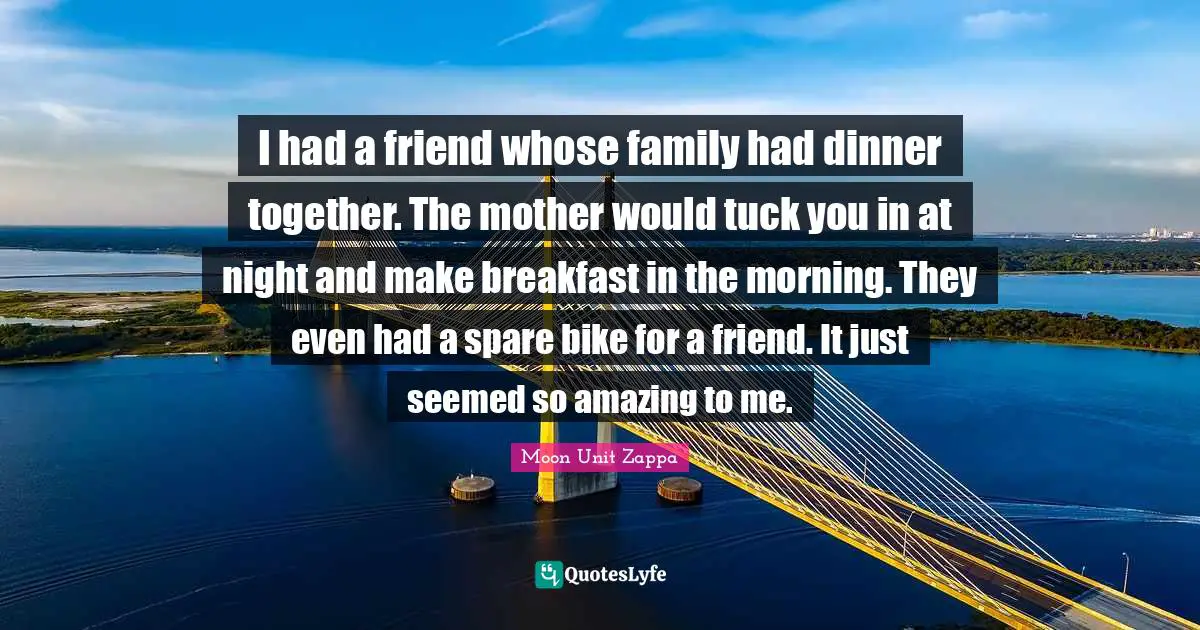 I had a friend whose family had dinner together. The mother would tuck you in at night and make breakfast in the morning. They even had a spare bike for a friend. It just seemed so amazing to me.