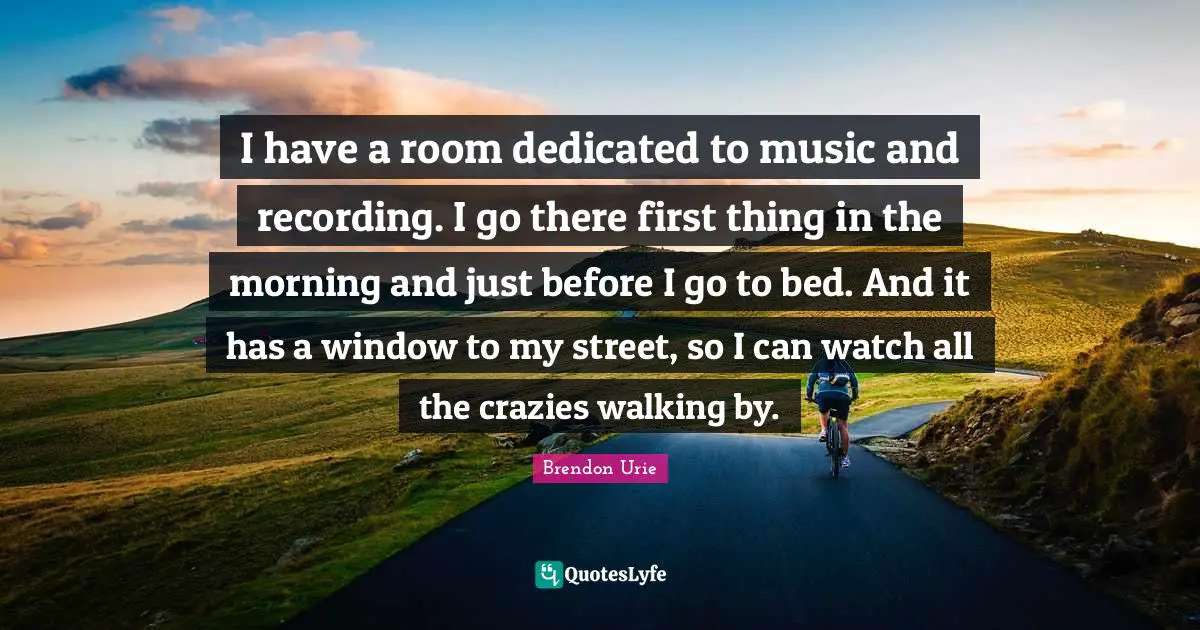 I have a room dedicated to music and recording. I go there first thing in the morning and just before I go to bed. And it has a window to my street, so I can watch all the crazies walking by.
