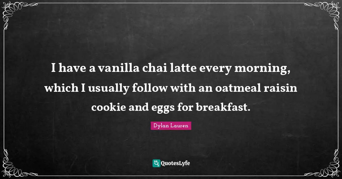 I have a vanilla chai latte every morning, which I usually follow with an oatmeal raisin cookie and eggs for breakfast.