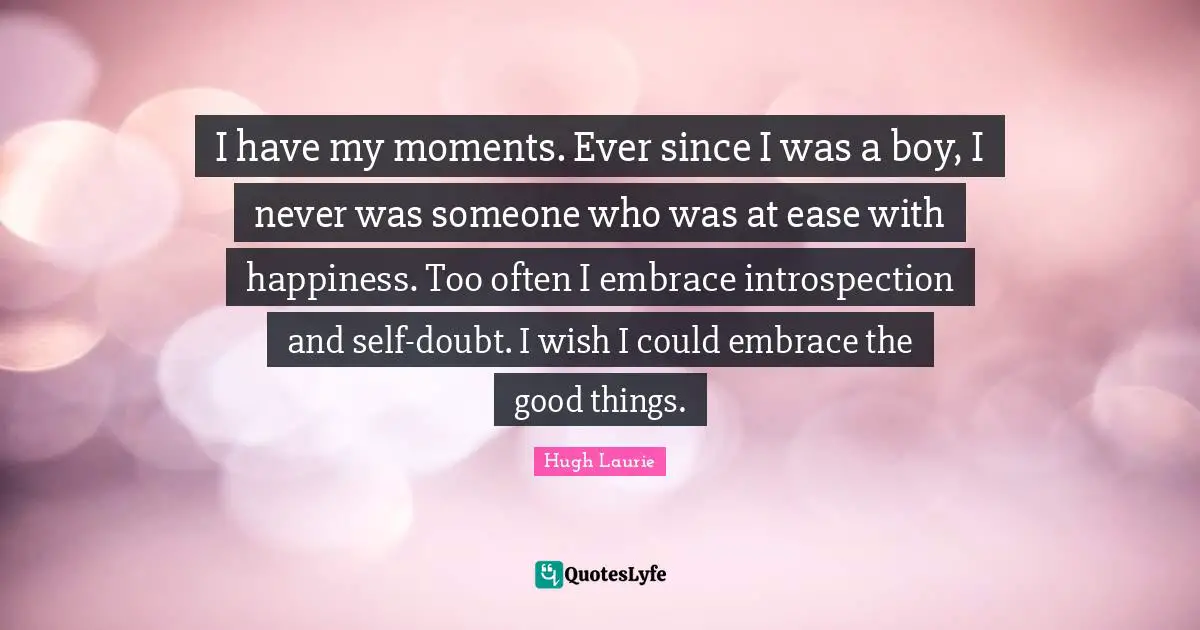 Hugh Laurie Quotes: "I have my moments. Ever since I was a boy, I never was someone who was at ease with happiness. Too often I embrace introspection and self-doubt. I wish I could embrace the good things."