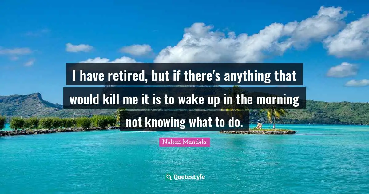 I have retired, but if there's anything that would kill me it is to wake up in the morning not knowing what to do.