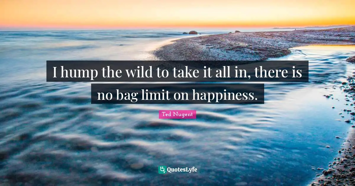 I hump the wild to take it all in, there is no bag limit on happiness.