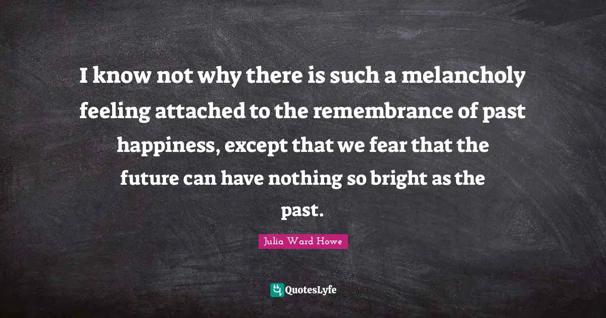 Julia Ward Howe Quotes: "I know not why there is such a melancholy feeling attached to the remembrance of past happiness, except that we fear that the future can have nothing so bright as the past."