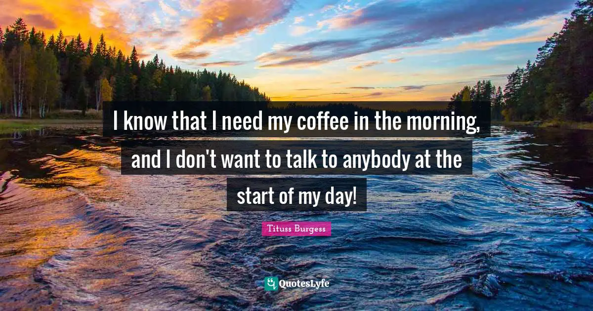 I know that I need my coffee in the morning, and I don't want to talk to anybody at the start of my day!
