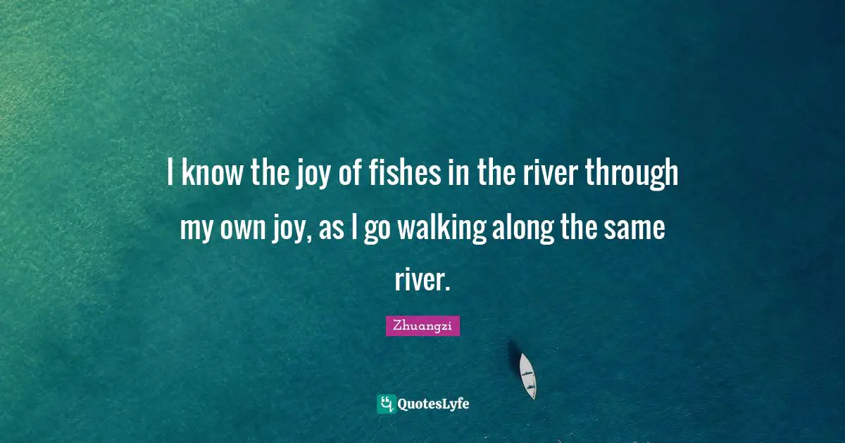 I know the joy of fishes in the river through my own joy, as I go walking along the same river.