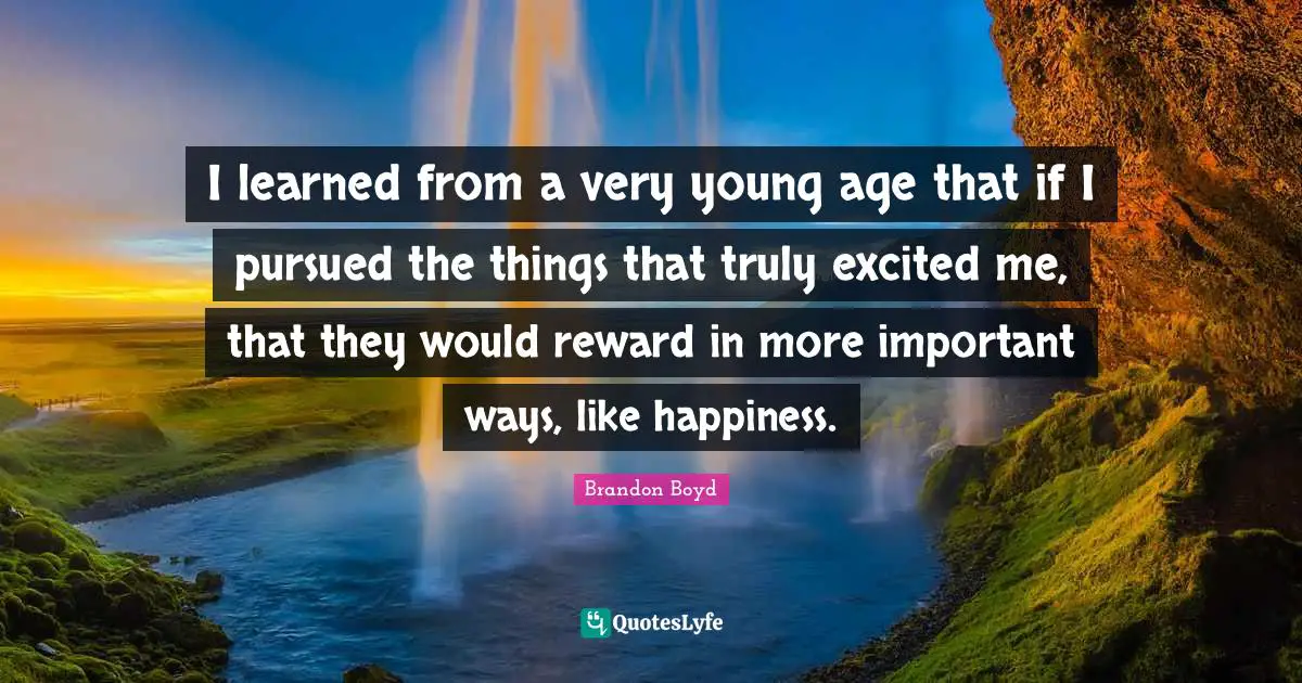 I learned from a very young age that if I pursued the things that truly excited me, that they would reward in more important ways, like happiness.