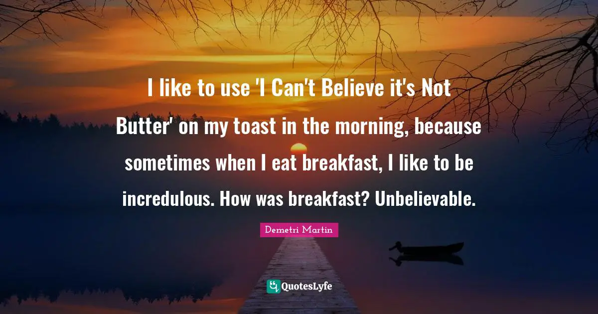 I like to use 'I Can't Believe it's Not Butter' on my toast in the morning, because sometimes when I eat breakfast, I like to be incredulous. How was breakfast? Unbelievable.