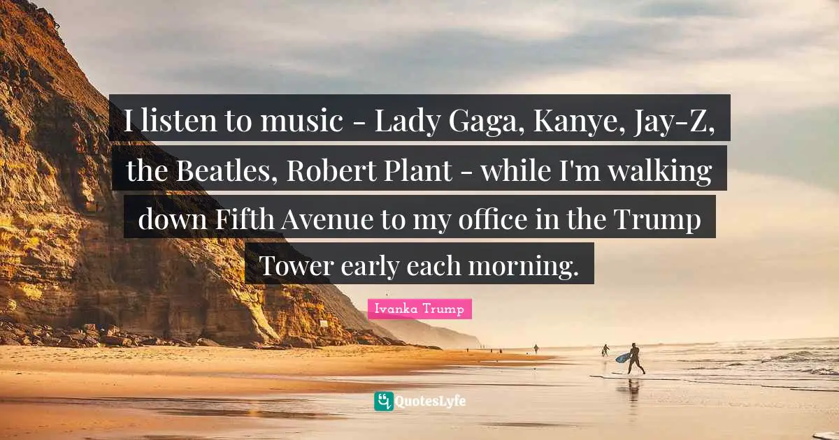 I listen to music - Lady Gaga, Kanye, Jay-Z, the Beatles, Robert Plant - while I'm walking down Fifth Avenue to my office in the Trump Tower early each morning.