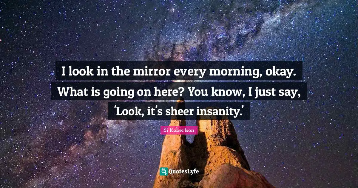 I look in the mirror every morning, okay. What is going on here? You know, I just say, 'Look, it's sheer insanity.'