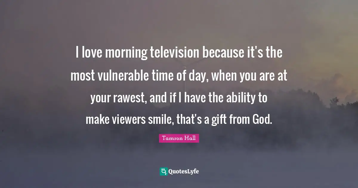 I love morning television because it's the most vulnerable time of day, when you are at your rawest, and if I have the ability to make viewers smile, that's a gift from God.
