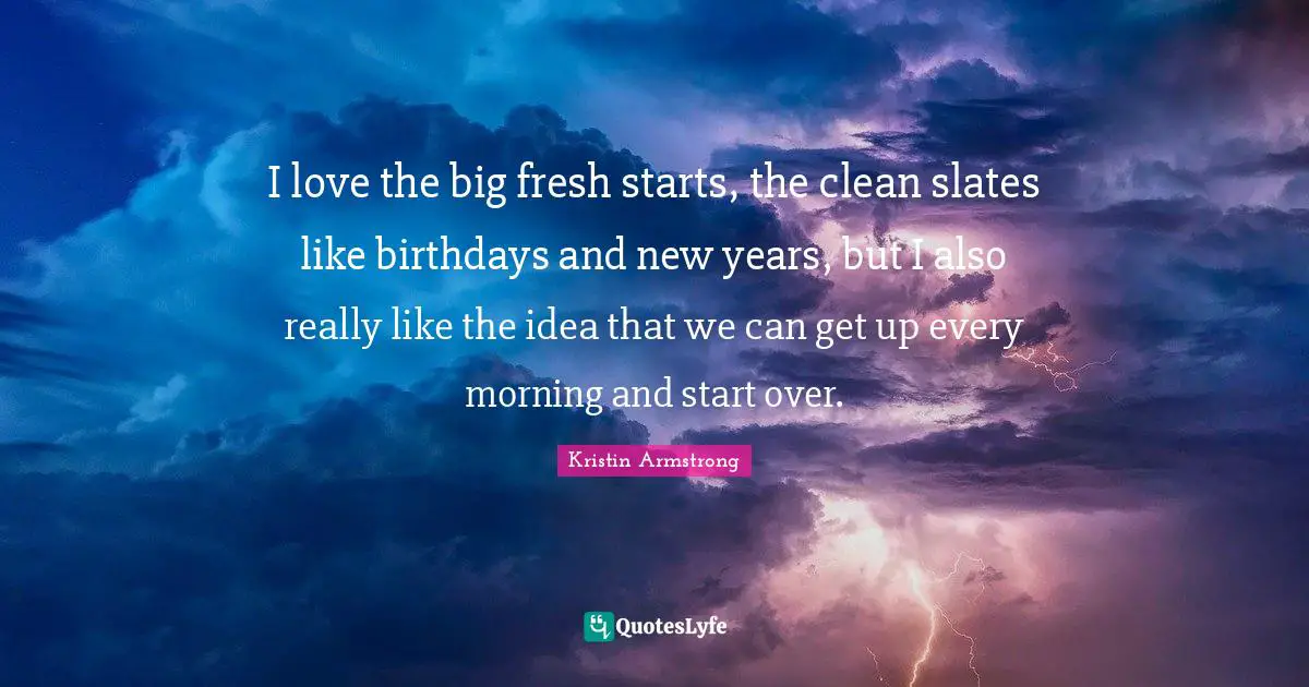 I love the big fresh starts, the clean slates like birthdays and new years, but I also really like the idea that we can get up every morning and start over.