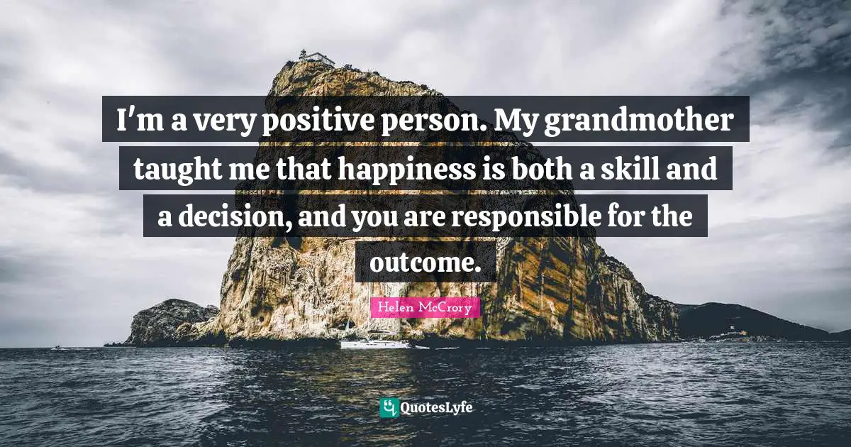 I'm a very positive person. My grandmother taught me that happiness is both a skill and a decision, and you are responsible for the outcome.
