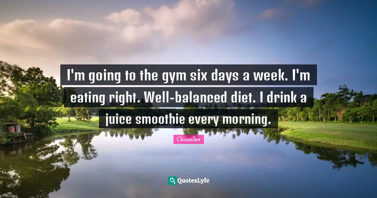 I'm going to the gym six days a week. I'm eating right. Well-balanced diet. I drink a juice smoothie every morning.
