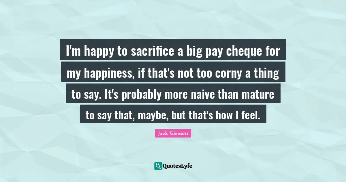 I'm happy to sacrifice a big pay cheque for my happiness, if that's not too corny a thing to say. It's probably more naive than mature to say that, maybe, but that's how I feel.