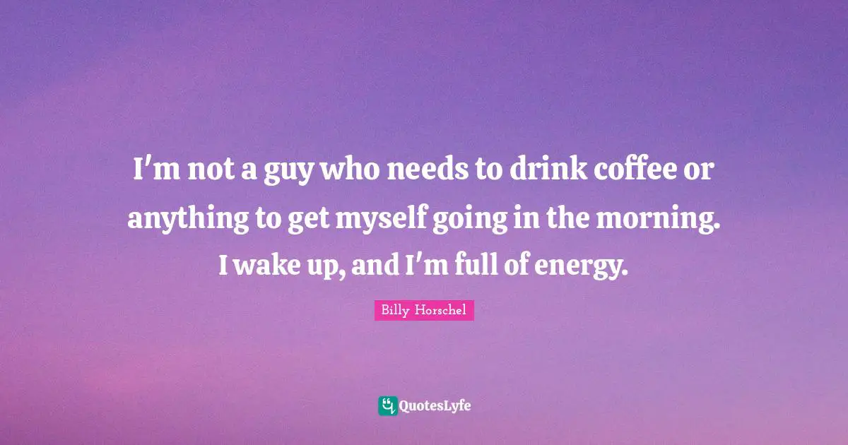 I'm not a guy who needs to drink coffee or anything to get myself going in the morning. I wake up, and I'm full of energy.