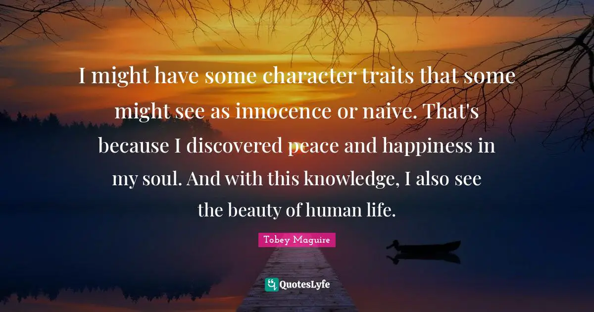 Tobey Maguire Quotes: "I might have some character traits that some might see as innocence or naive. That's because I discovered peace and happiness in my soul. And with this knowledge, I also see the beauty of human life."
