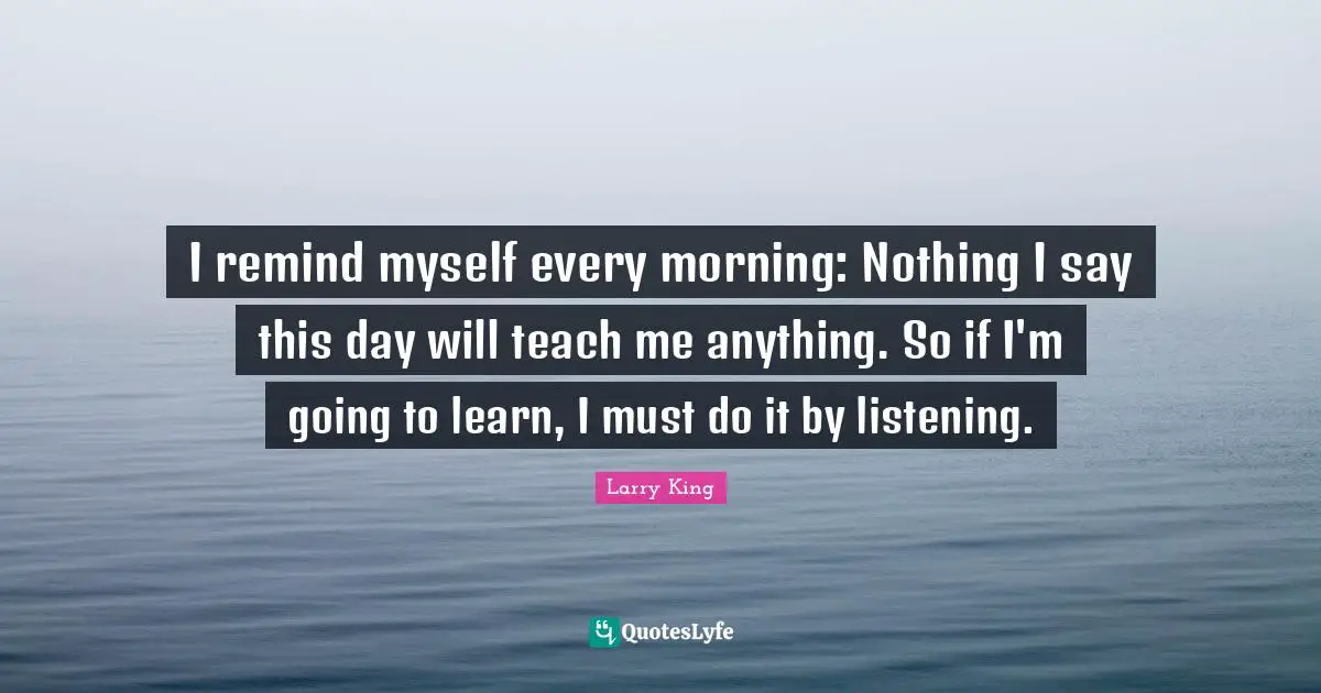 I remind myself every morning: Nothing I say this day will teach me anything. So if I'm going to learn, I must do it by listening.