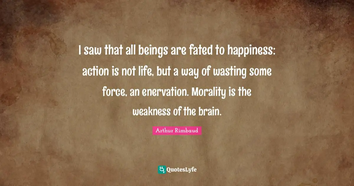Arthur Rimbaud Quotes: "I saw that all beings are fated to happiness: action is not life, but a way of wasting some force, an enervation. Morality is the weakness of the brain."