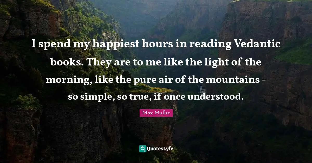 I spend my happiest hours in reading Vedantic books. They are to me like the light of the morning, like the pure air of the mountains - so simple, so true, if once understood.