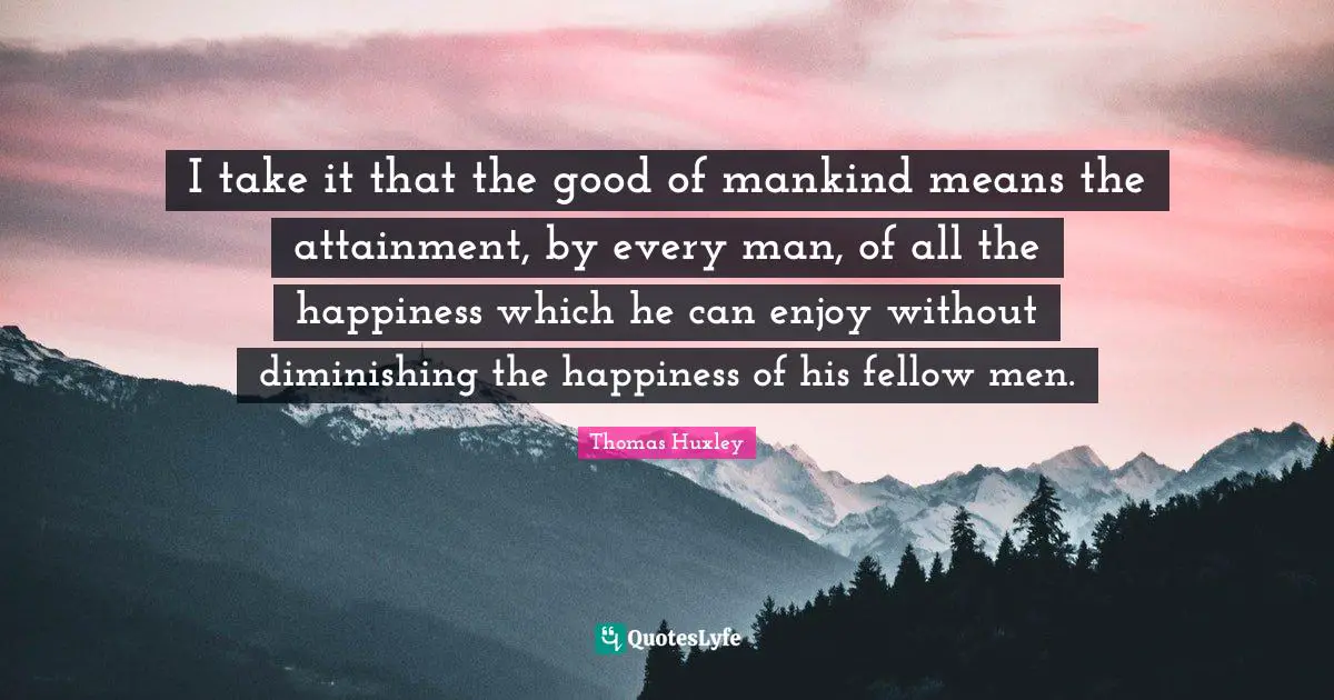 I take it that the good of mankind means the attainment, by every man, of all the happiness which he can enjoy without diminishing the happiness of his fellow men.