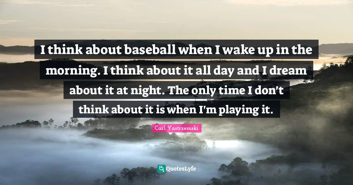 I think about baseball when I wake up in the morning. I think about it all day and I dream about it at night. The only time I don't think about it is when I'm playing it.
