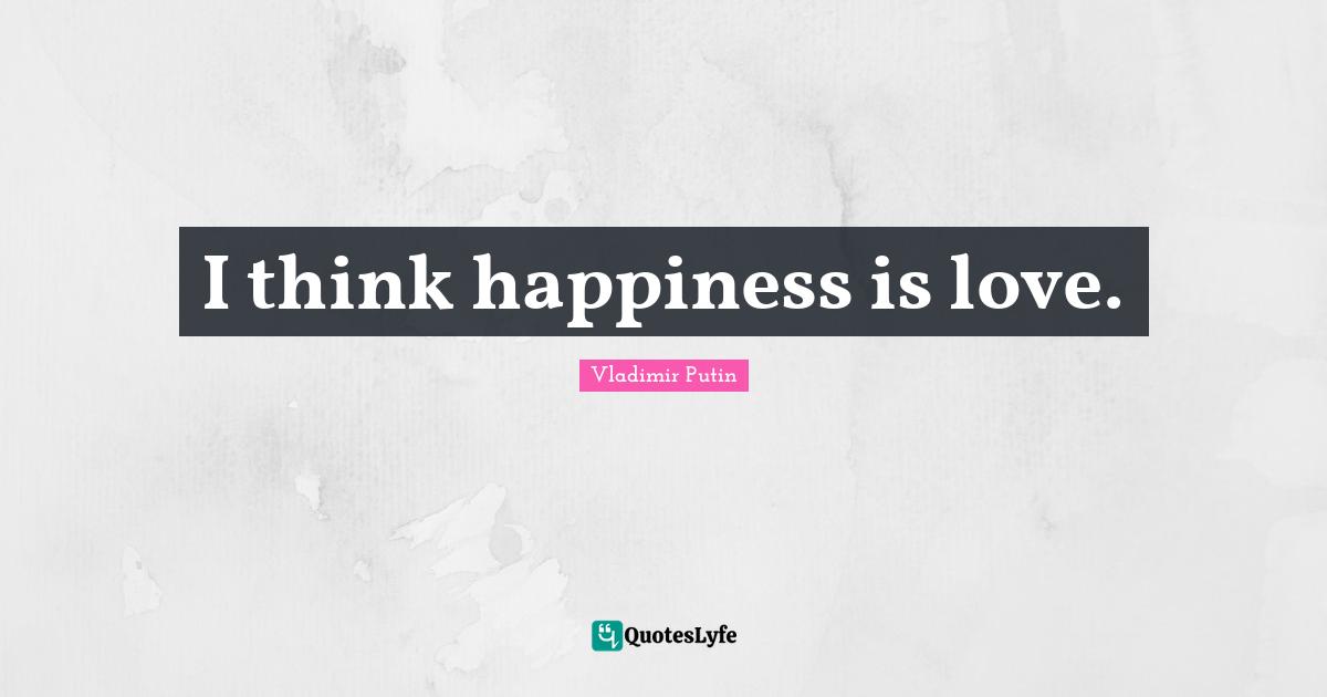 I think happiness is love.