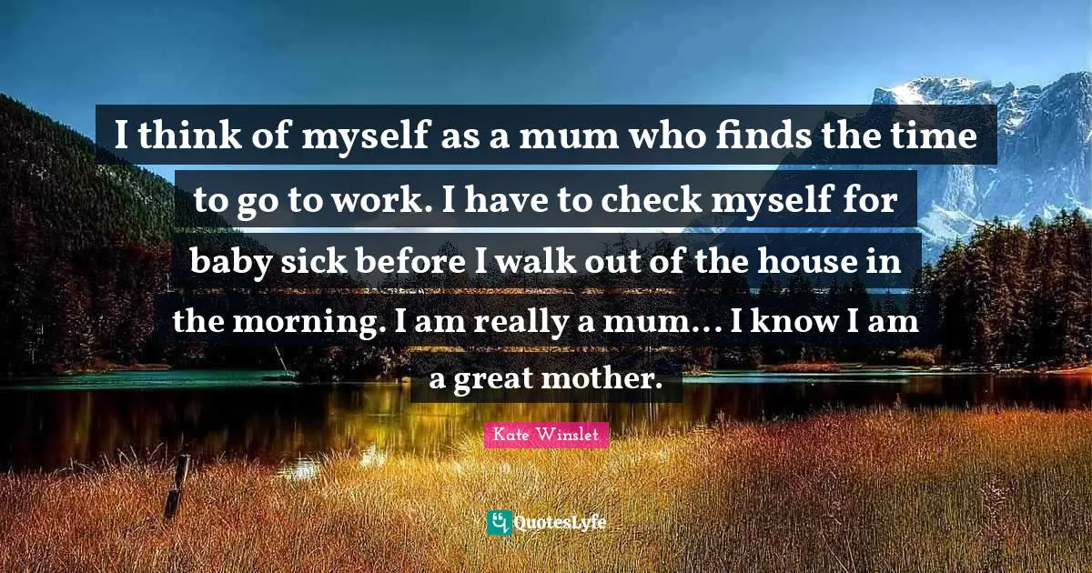 I think of myself as a mum who finds the time to go to work. I have to check myself for baby sick before I walk out of the house in the morning. I am really a mum... I know I am a great mother.