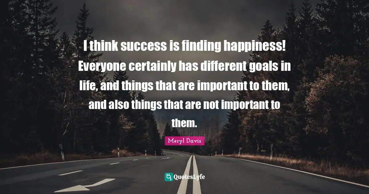 I think success is finding happiness! Everyone certainly has different goals in life, and things that are important to them, and also things that are not important to them.