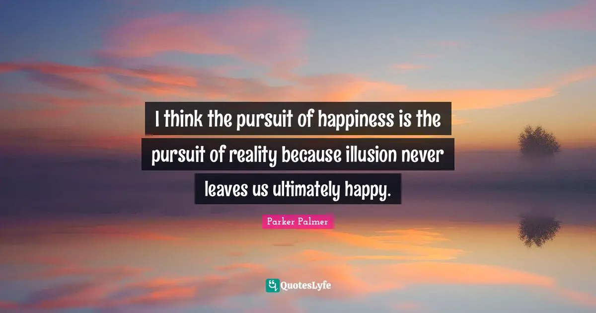 I think the pursuit of happiness is the pursuit of reality because illusion never leaves us ultimately happy.