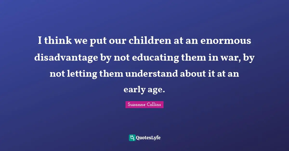 I think we put our children at an enormous disadvantage by not educating them in war, by not letting them understand about it at an early age.