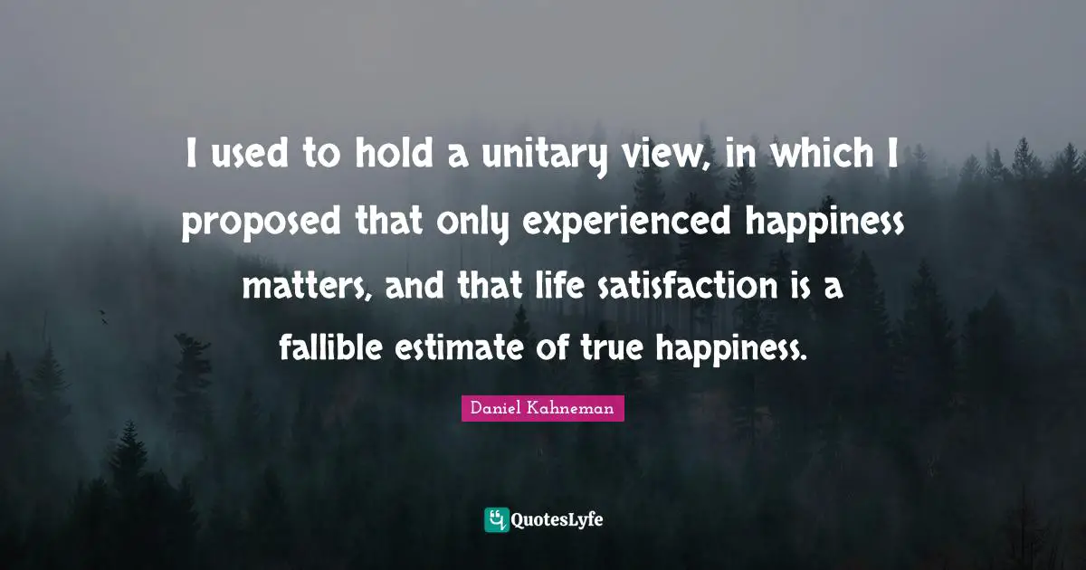 I used to hold a unitary view, in which I proposed that only experienced happiness matters, and that life satisfaction is a fallible estimate of true happiness.