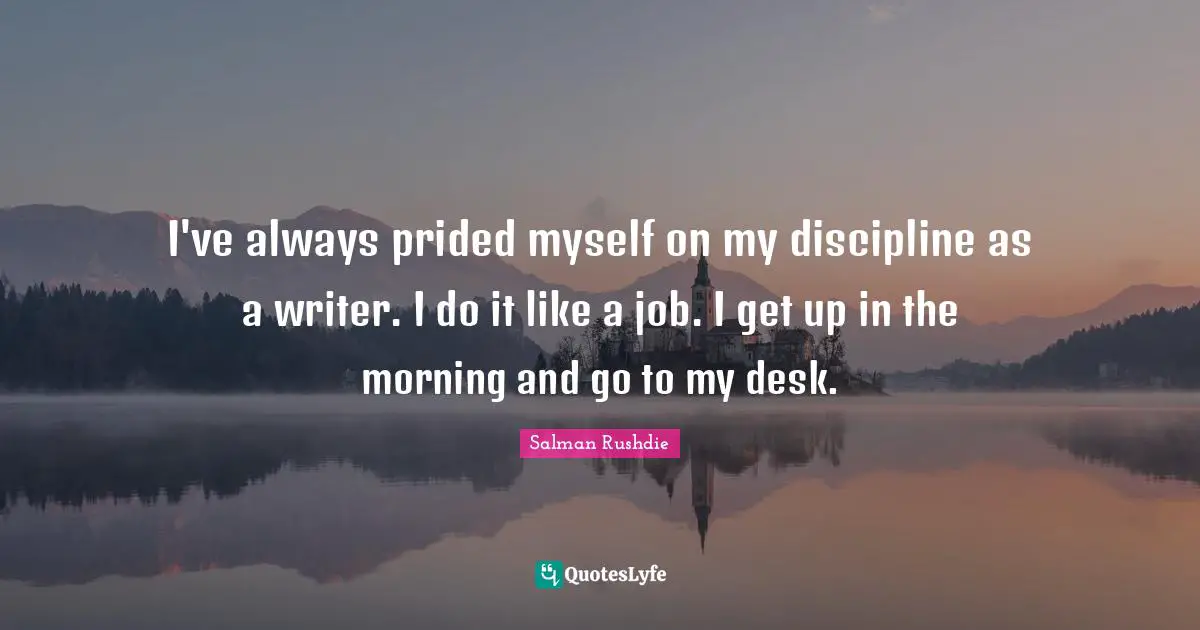 I've always prided myself on my discipline as a writer. I do it like a job. I get up in the morning and go to my desk.