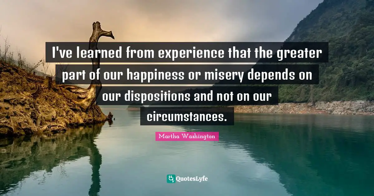 I've learned from experience that the greater part of our happiness or misery depends on our dispositions and not on our circumstances.