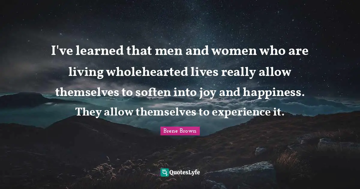 Brene Brown Quotes: "I've learned that men and women who are living wholehearted lives really allow themselves to soften into joy and happiness. They allow themselves to experience it."