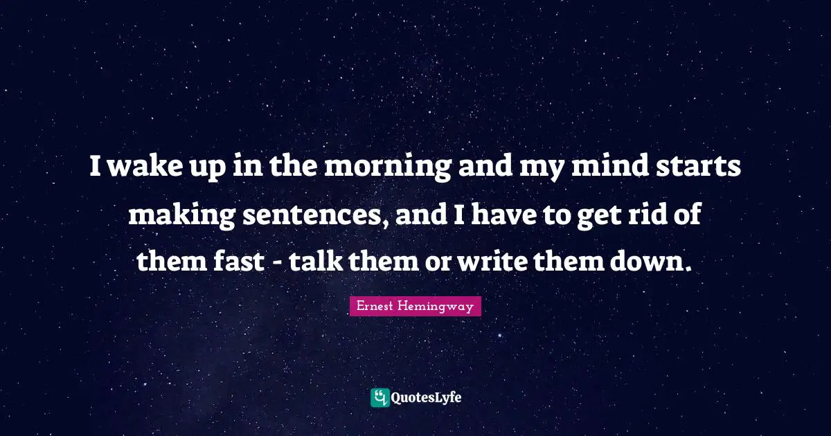 I wake up in the morning and my mind starts making sentences, and I have to get rid of them fast - talk them or write them down.