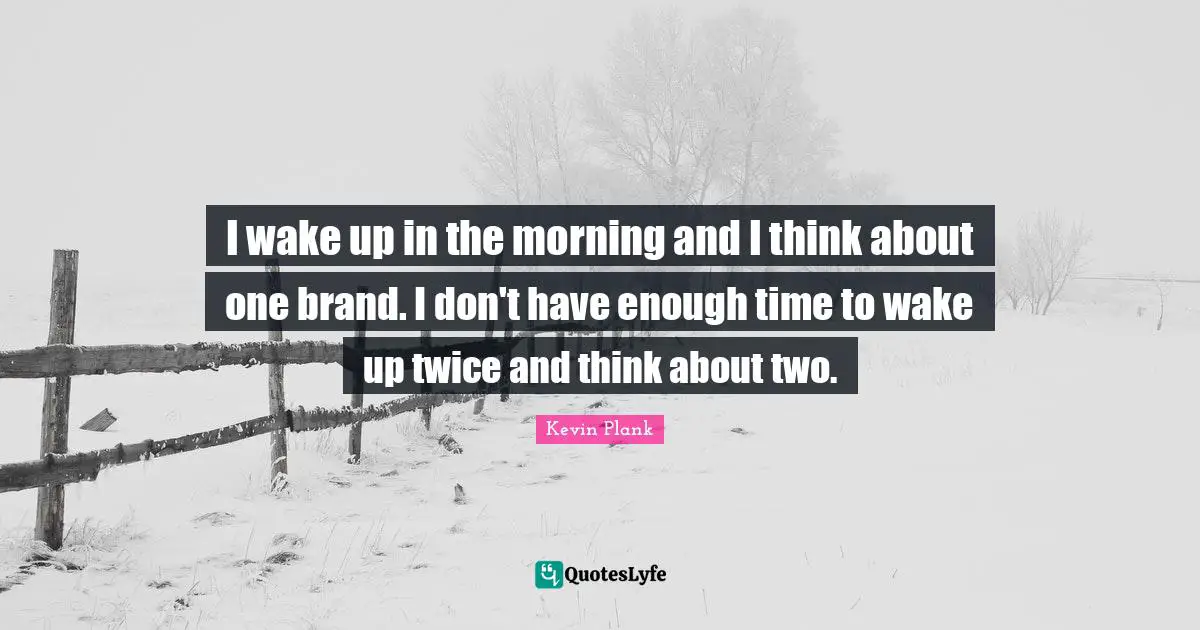 I wake up in the morning and I think about one brand. I don't have enough time to wake up twice and think about two.