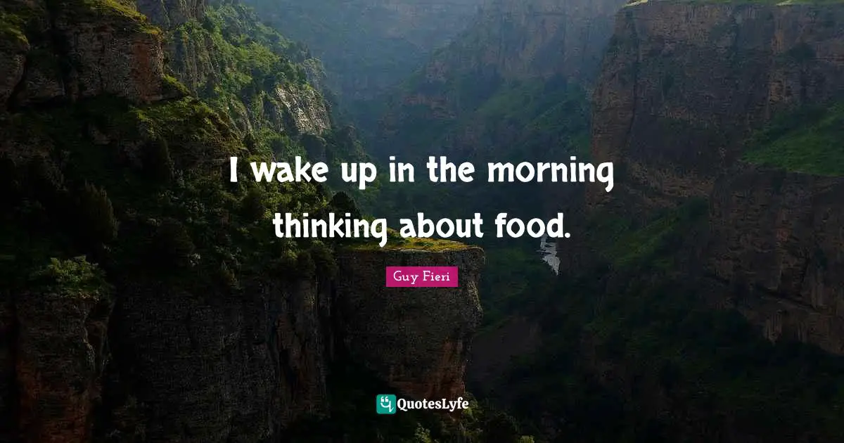 I wake up in the morning thinking about food.