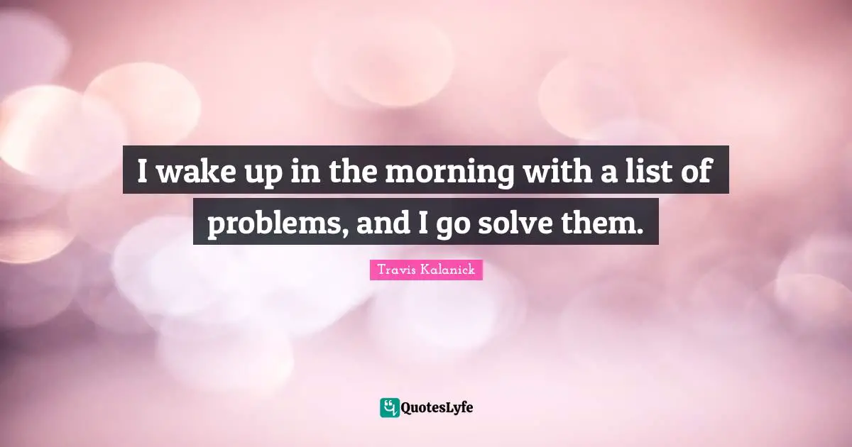 I wake up in the morning with a list of problems, and I go solve them.