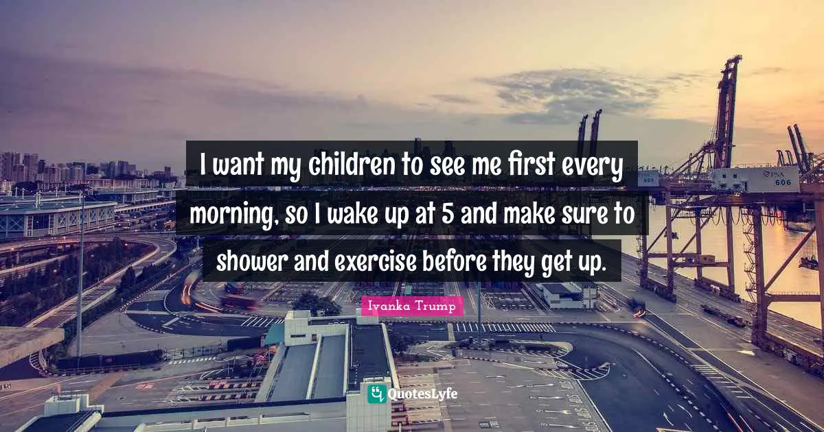 I want my children to see me first every morning, so I wake up at 5 and make sure to shower and exercise before they get up.