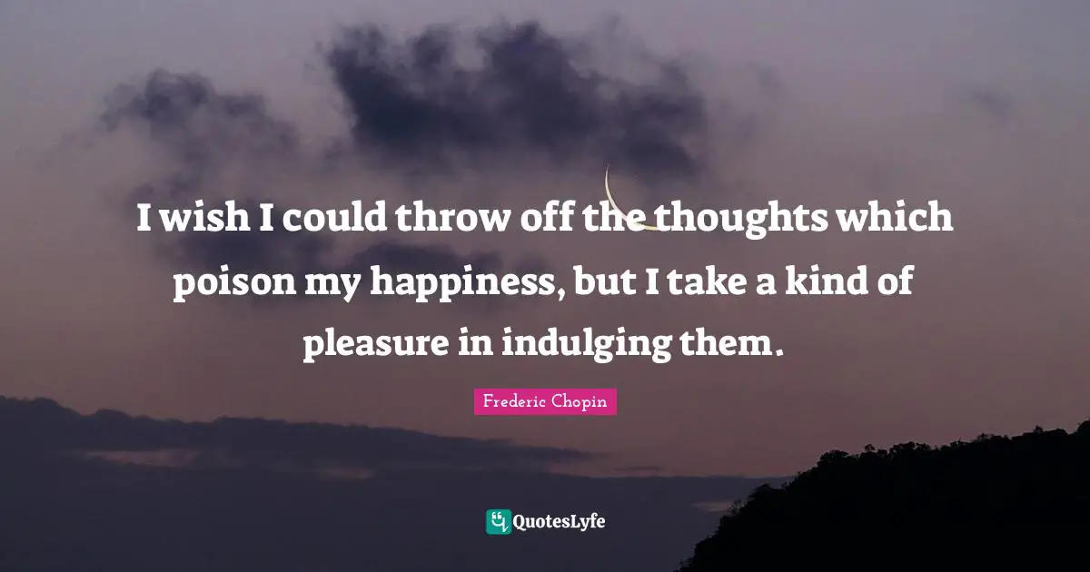 Frederic Chopin Quotes: "I wish I could throw off the thoughts which poison my happiness, but I take a kind of pleasure in indulging them."