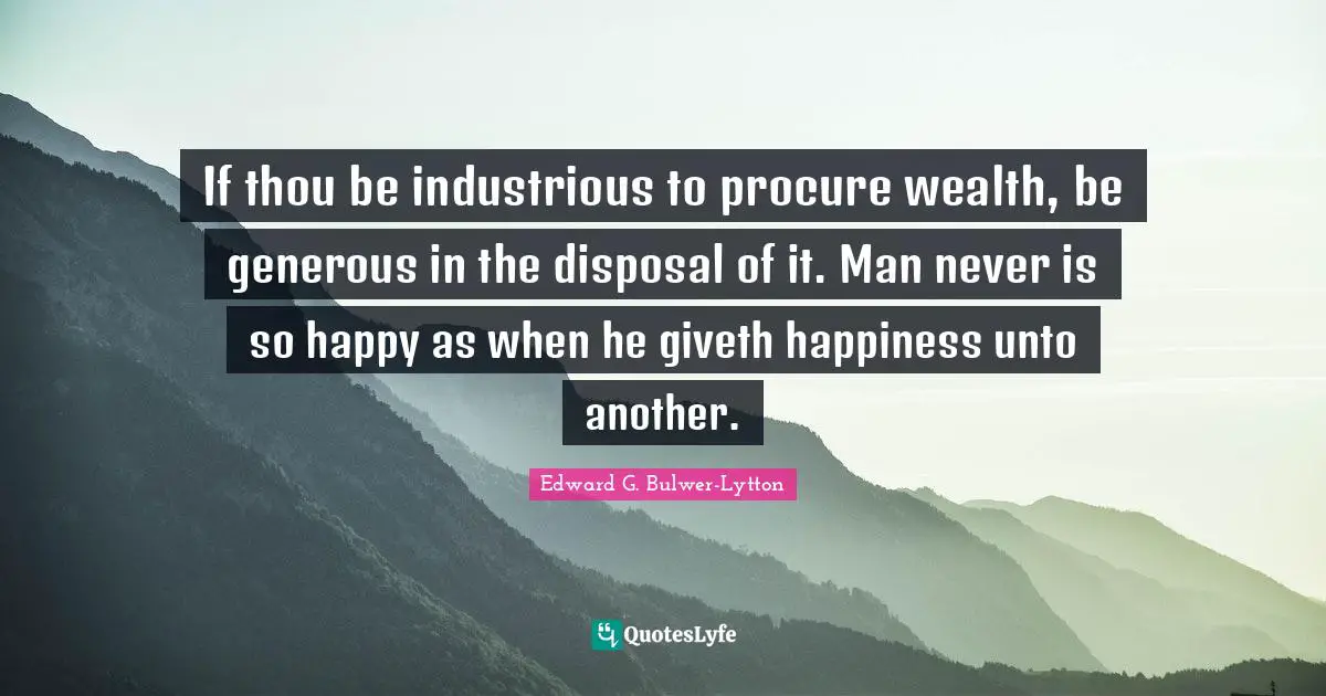 If thou be industrious to procure wealth, be generous in the disposal of it. Man never is so happy as when he giveth happiness unto another.
