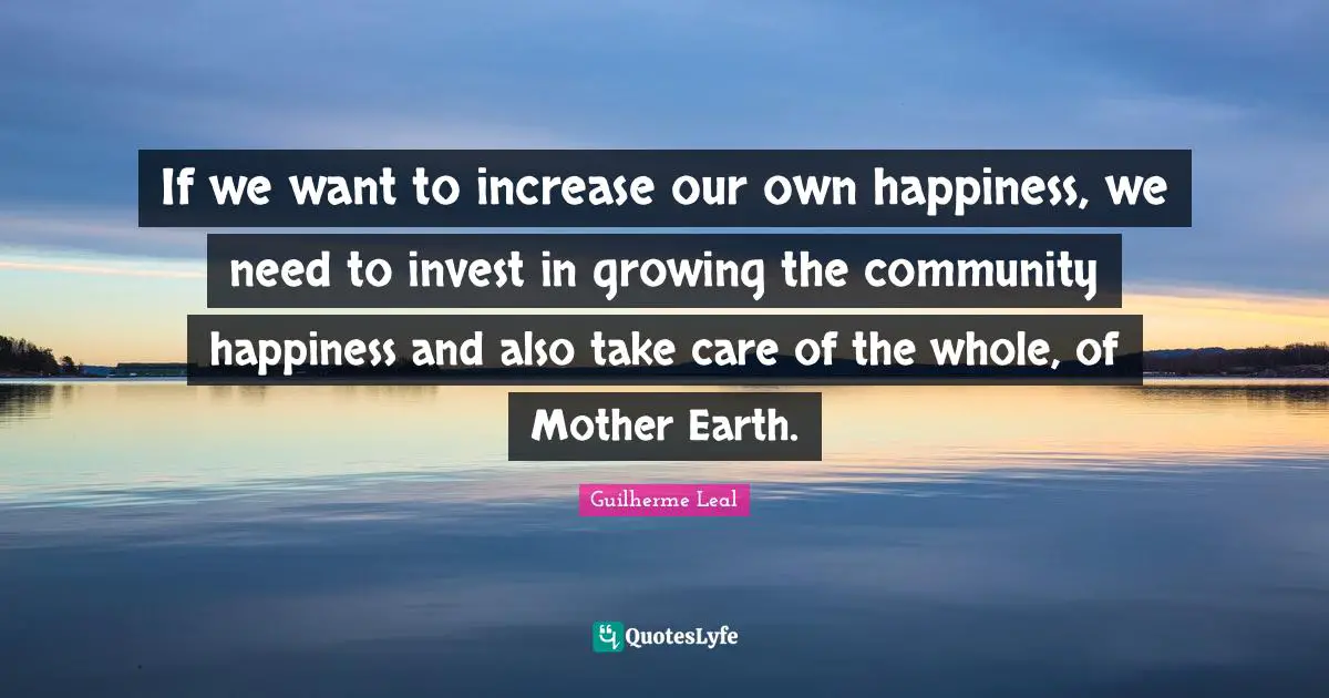 If we want to increase our own happiness, we need to invest in growing the community happiness and also take care of the whole, of Mother Earth.