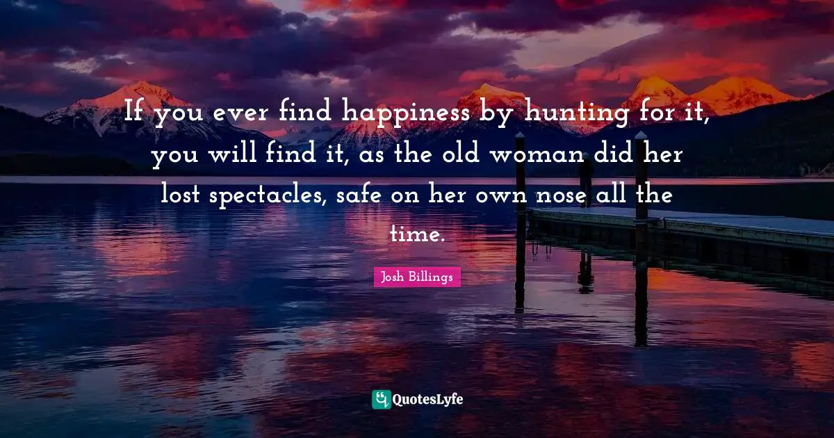 Josh Billings Quotes: "If you ever find happiness by hunting for it, you will find it, as the old woman did her lost spectacles, safe on her own nose all the time."