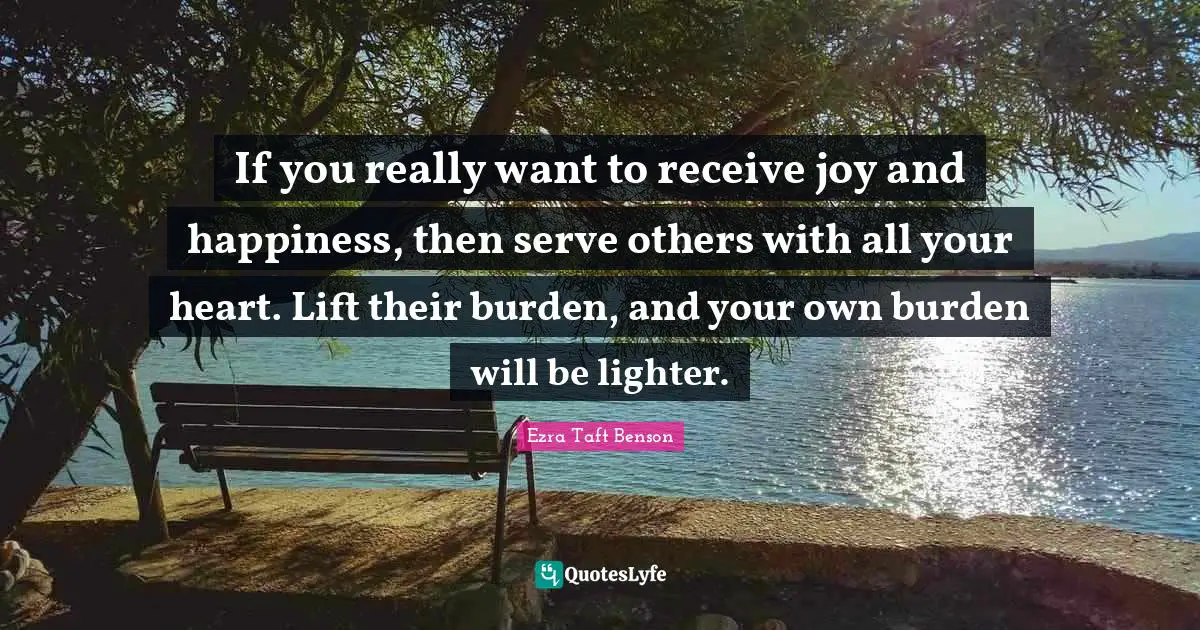 If you really want to receive joy and happiness, then serve others with all your heart. Lift their burden, and your own burden will be lighter.