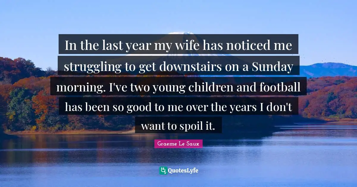 In the last year my wife has noticed me struggling to get downstairs on a Sunday morning. I've two young children and football has been so good to me over the years I don't want to spoil it.